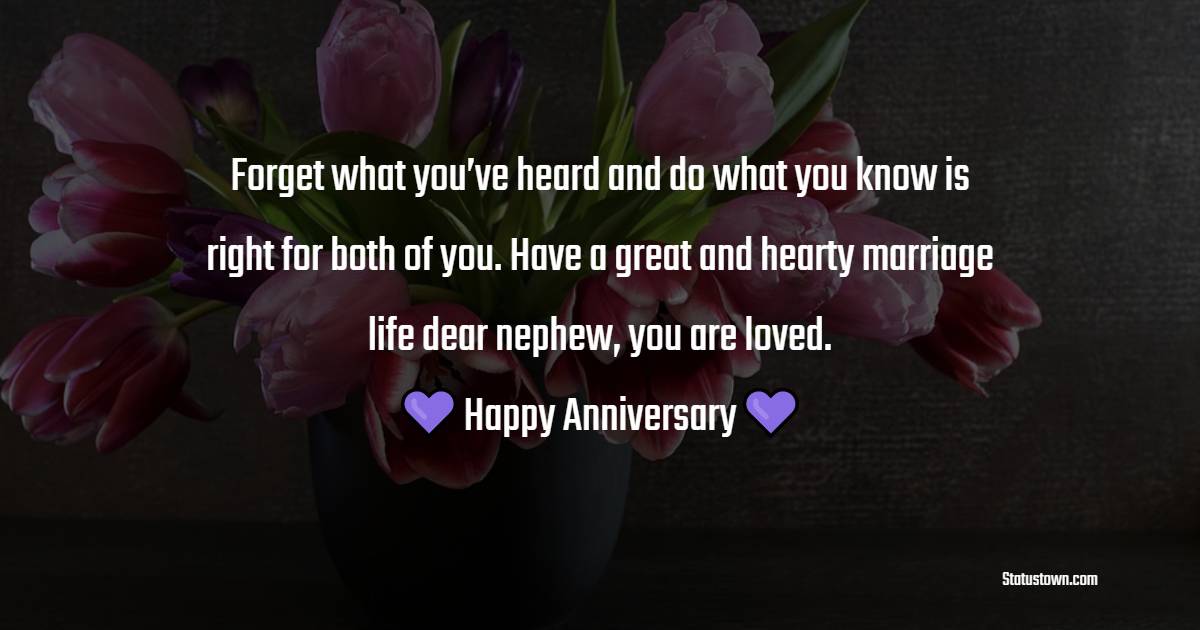 Forget what you’ve heard and do what you know is right for both of you. Have a great and hearty marriage life dear nephew, you are loved. - Anniversary Wishes for Nephew