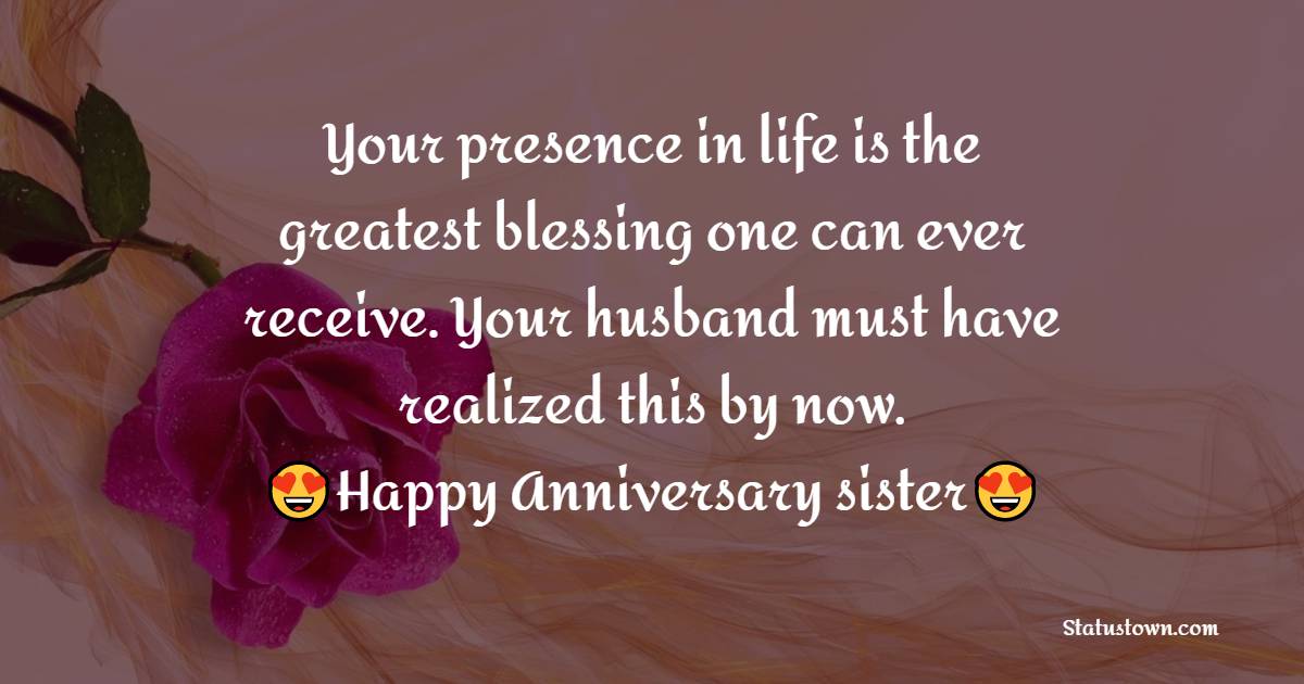 Your presence in life is the greatest blessing one can ever receive. Your husband must have realized this by now. Happy Anniversary - Anniversary Wishes for Sister
