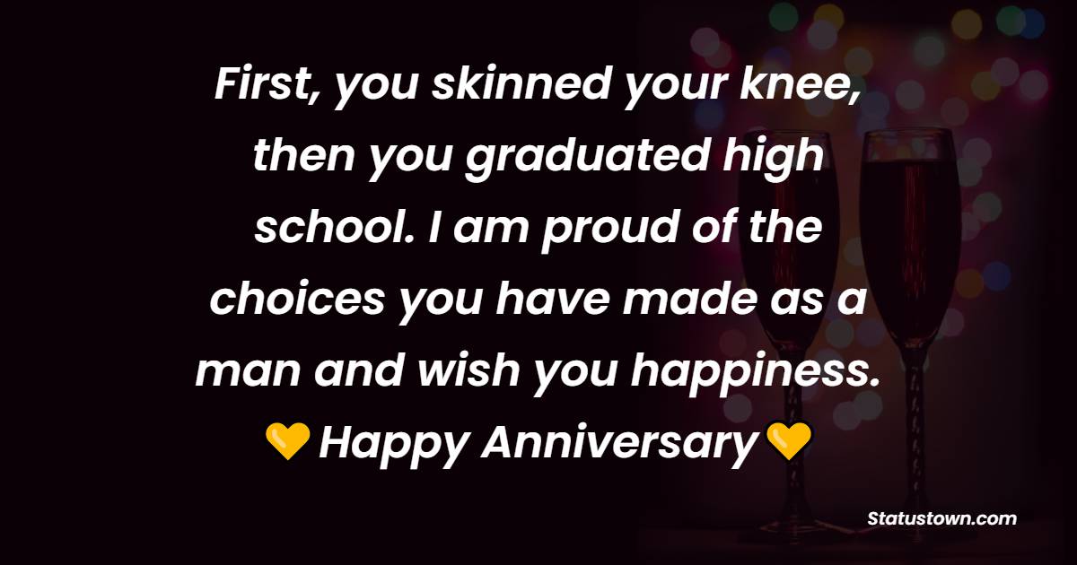 First, you skinned your knee, then you graduated high school. I am proud of the choices you have made as a man and wish you happiness. - Anniversary Wishes for Son and Daughter in Law	
