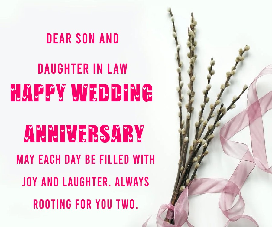 Dear son and daughter in law, happy wedding anniversary. May each day be filled with joy and laughter. Always rooting for you two. - Anniversary Wishes for Son and Daughter in Law	