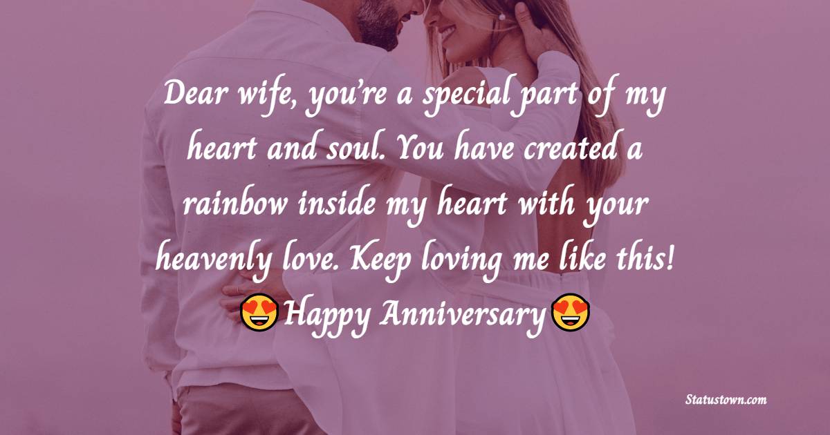 Dear wife, you’re a special part of my heart and soul. You have created a rainbow inside my heart with your heavenly love. Keep loving me like this! - Anniversary Wishes for Wife