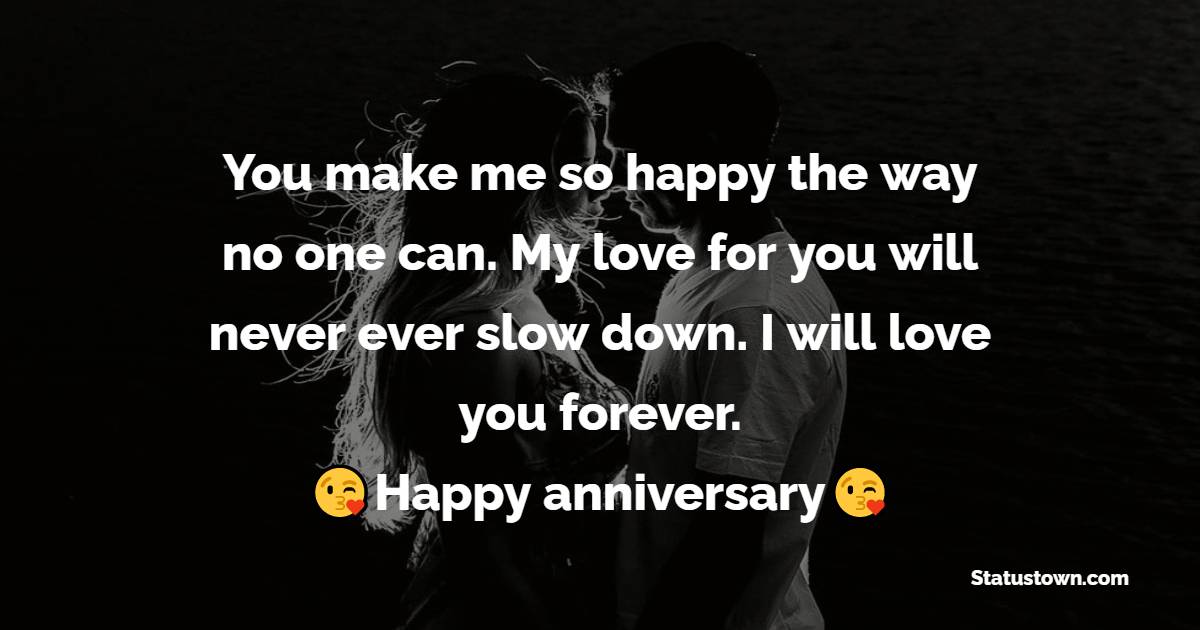 You make me so happy the way no one can. My love for you will never ever slow down. I will love you forever. Happy anniversary sweetheart. - Anniversary Wishes for Wife