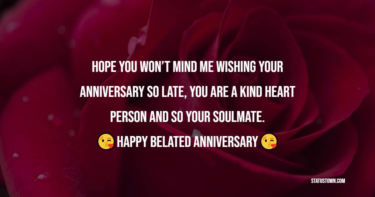 Hope you won’t mind me wishing your anniversary so late, you are a kind heart person and so your soulmate. Happy belated anniversary! - Belated Anniversary Wishes