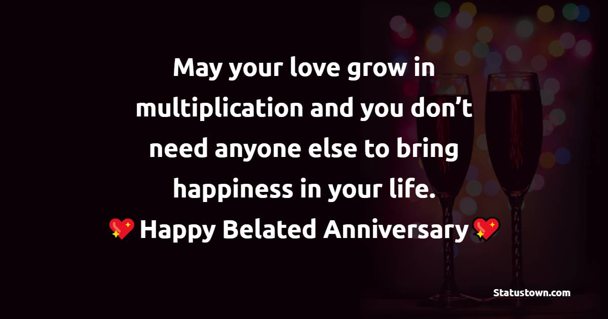 May your love grow in multiplication and you don’t need anyone else to bring happiness in your life. Happy belated anniversary! - Belated Anniversary Wishes