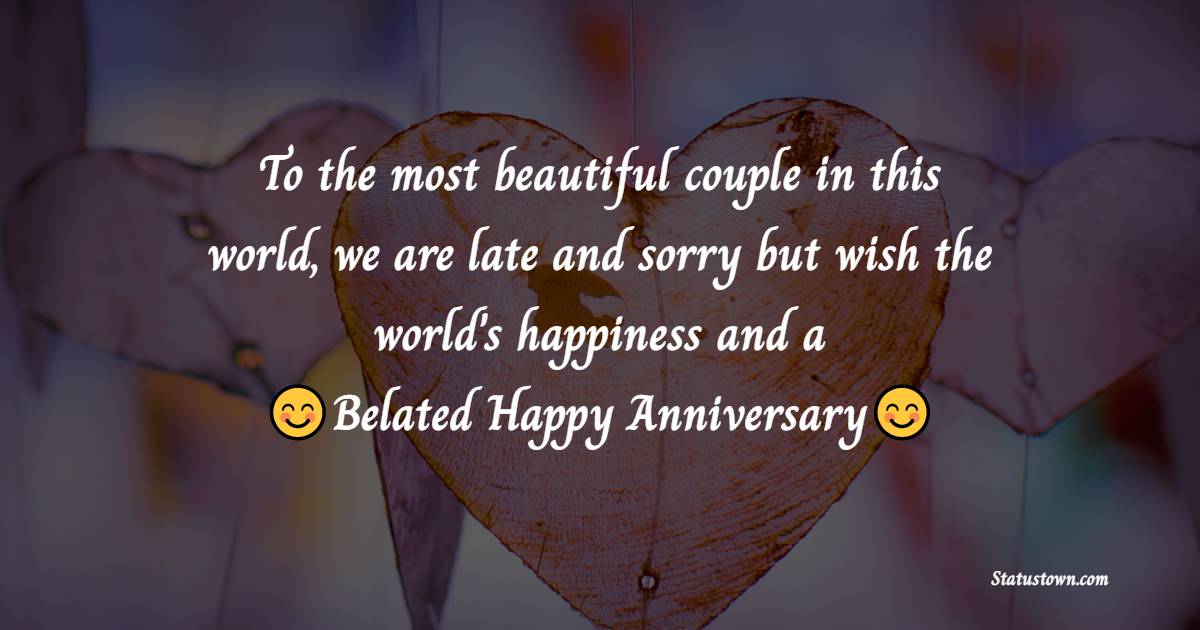To the most beautiful and lovely couple in this world, we are late and sorry but wish the world's happiness and a belated happy anniversary! - Belated Anniversary Wishes