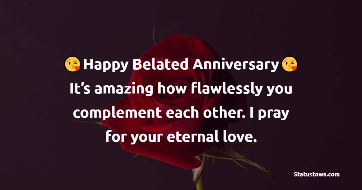 Happy belated anniversary! It’s amazing how flawlessly you complement each other. I pray for your eternal love. - Belated Anniversary Wishes