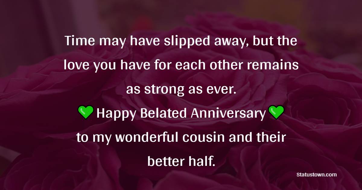 Time may have slipped away, but the love you have for each other remains as strong as ever. Happy belated anniversary to my wonderful cousin and their better half. - Belated Anniversary Wishes for Cousin