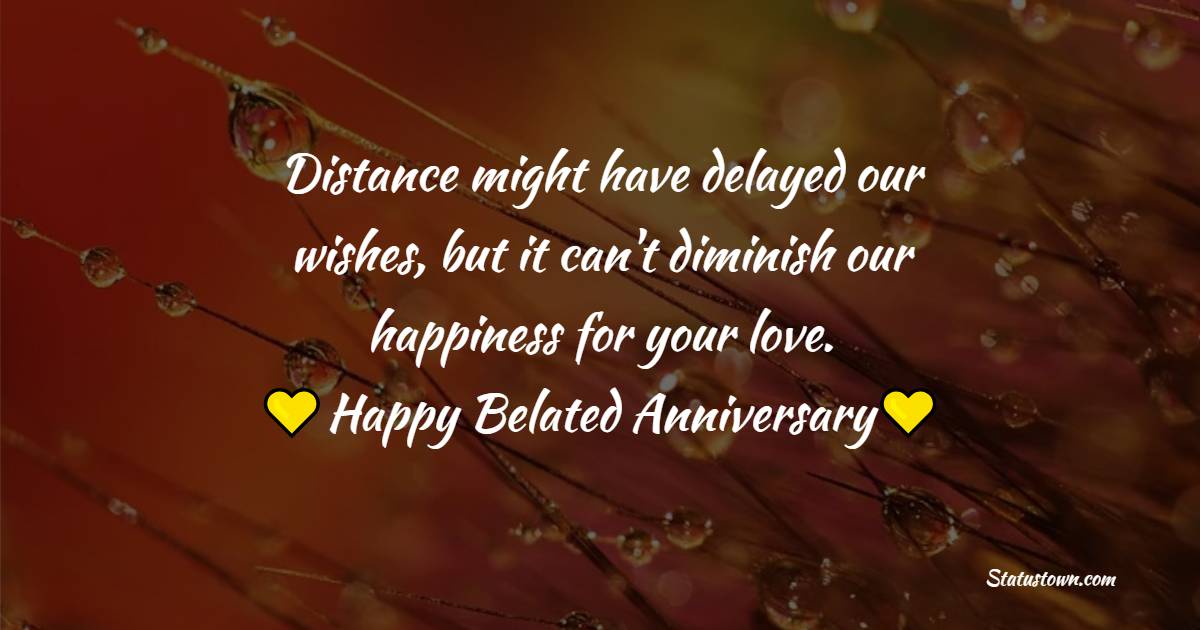 Distance might have delayed our wishes, but it can't diminish our happiness for your love. Happy belated anniversary - Belated Anniversary wishes for Brother