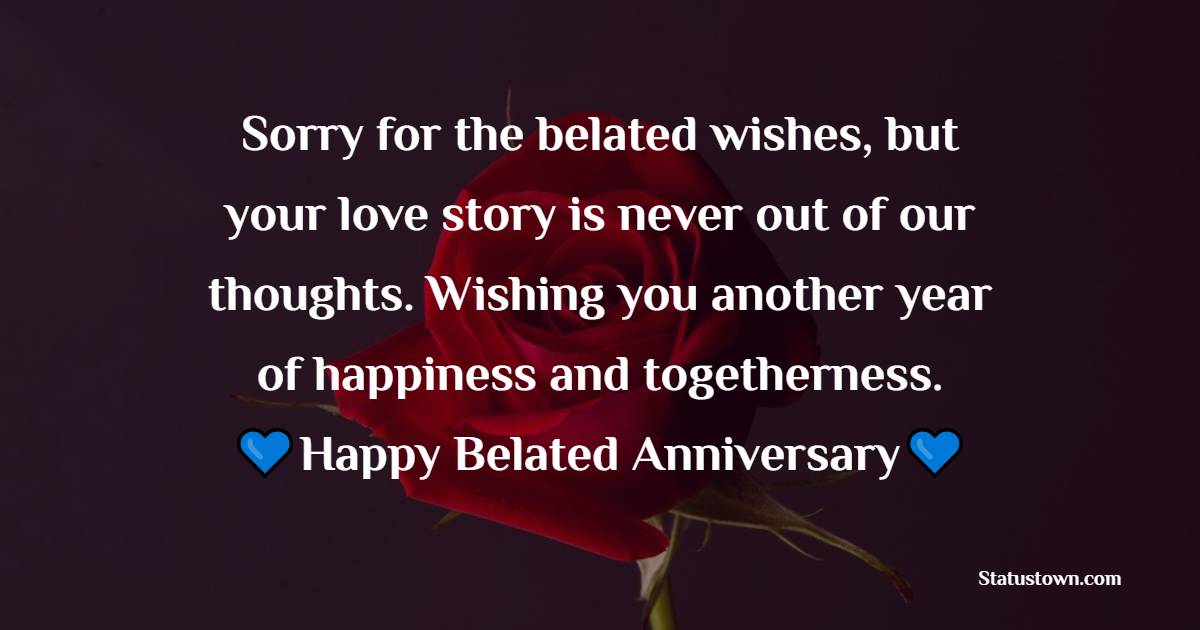 Sorry for the belated wishes, but your love story is never out of our thoughts. Wishing you another year of happiness and togetherness. - Belated Anniversary wishes for Friends