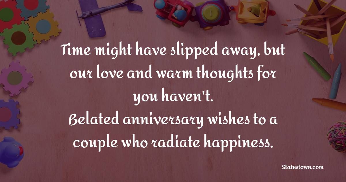 Time might have slipped away, but our love and warm thoughts for you haven't. Belated anniversary wishes to a couple who radiate happiness. - Belated Anniversary wishes for Friends