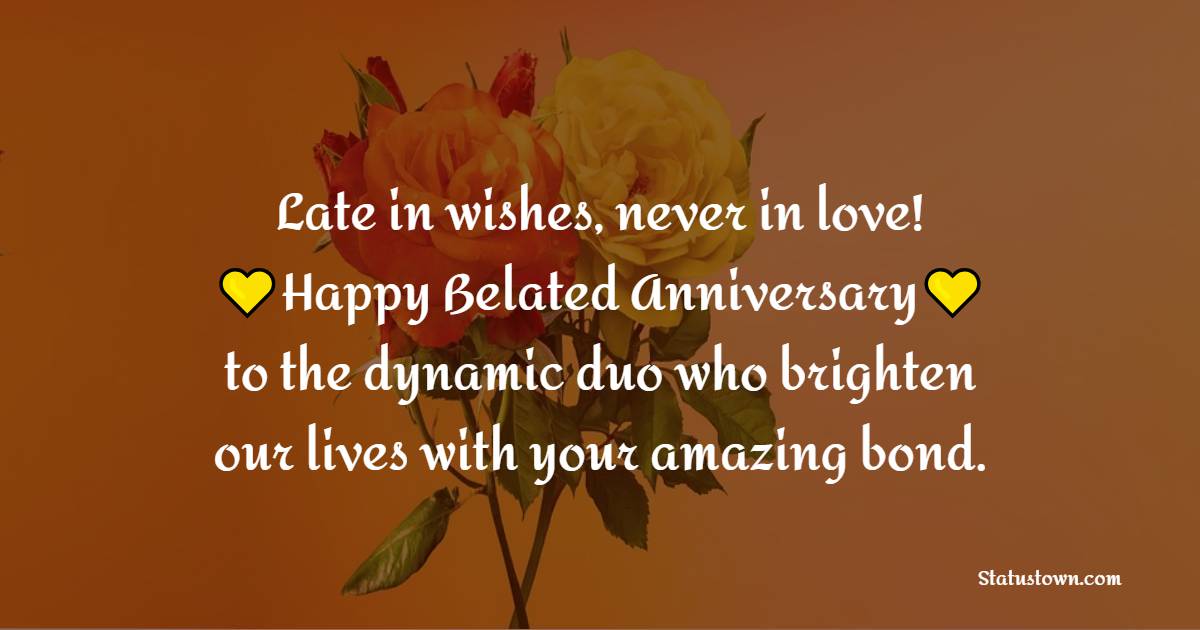 Late in wishes, never in love! Happy belated anniversary to the dynamic duo who brighten our lives with your amazing bond. - Belated Anniversary wishes for Friends