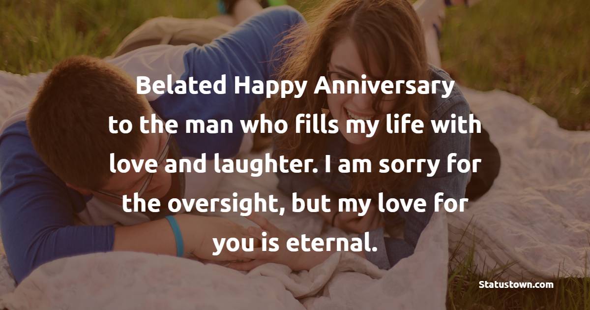 Belated happy anniversary to the man who fills my life with love and laughter. I am sorry for the oversight, but my love for you is eternal. - Belated Anniversary wishes for Husband