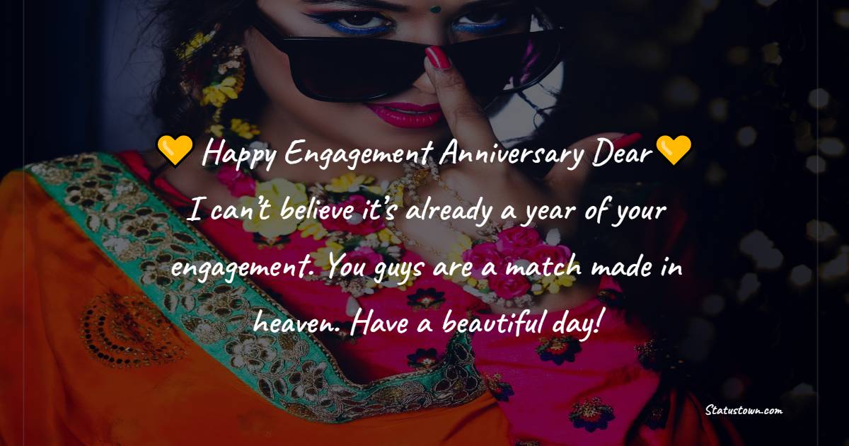 Happy engagement anniversary dear. I can’t believe it’s already a year of your engagement. You guys are a match made in heaven. Have a beautiful day! - Engagement Anniversary Wishes