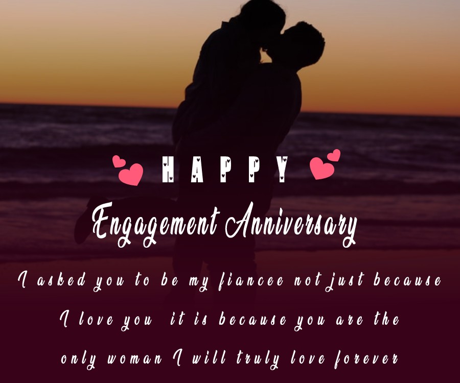 I asked you to be my fiancee not just because I love you, it is because you are the only woman I will truly love forever. - Engagement Anniversary Wishes