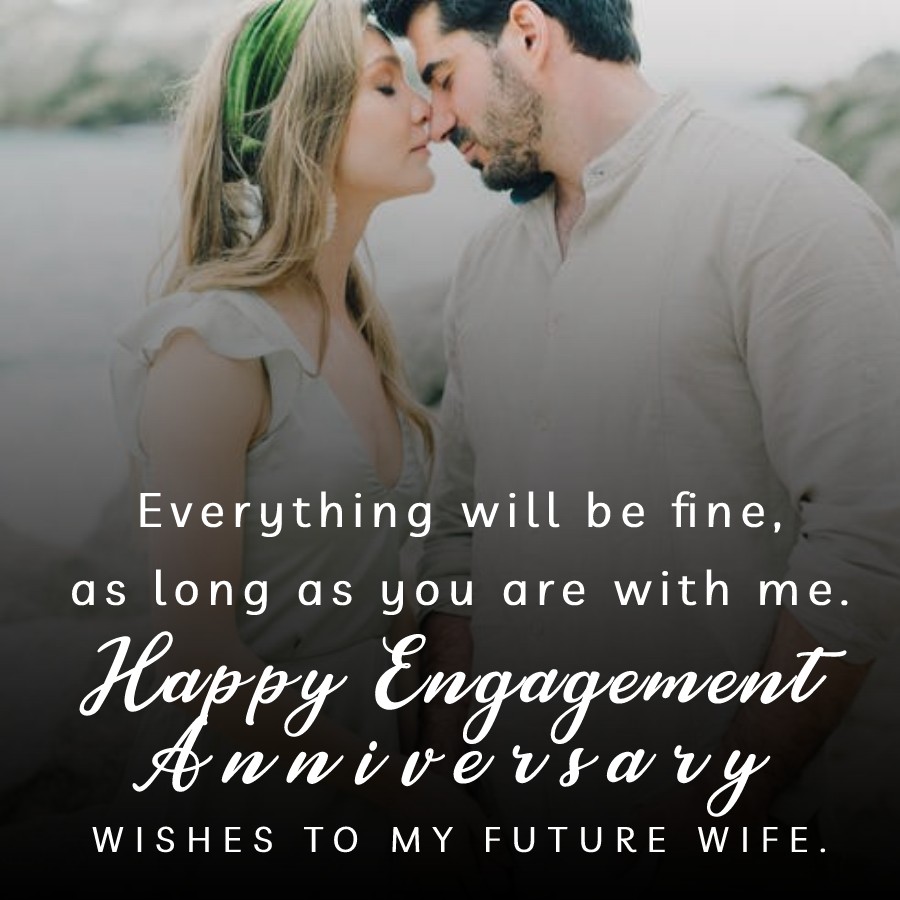 Everything will be fine, as long as you are with me. Happy engagement anniversary wishes to my future wife. - Engagement Anniversary Wishes