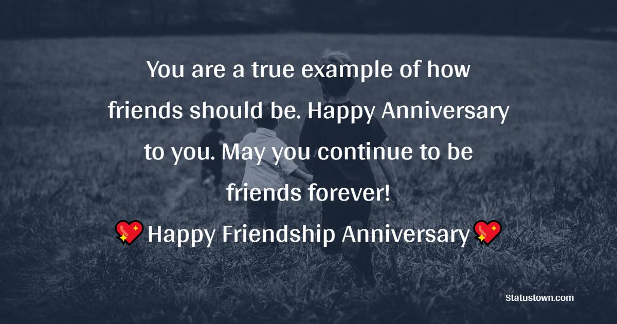 You are a true example of how friends should be. Happy Anniversary to you. May you continue to be friends forever! - Friendship Anniversary Wishes