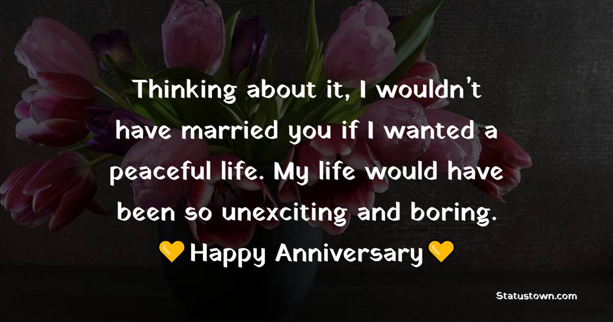 Thinking about it, I wouldn’t have married you if I wanted a peaceful life. My life would have been so unexciting and boring. Happy Anniversary! - Funny Anniversary Wishes