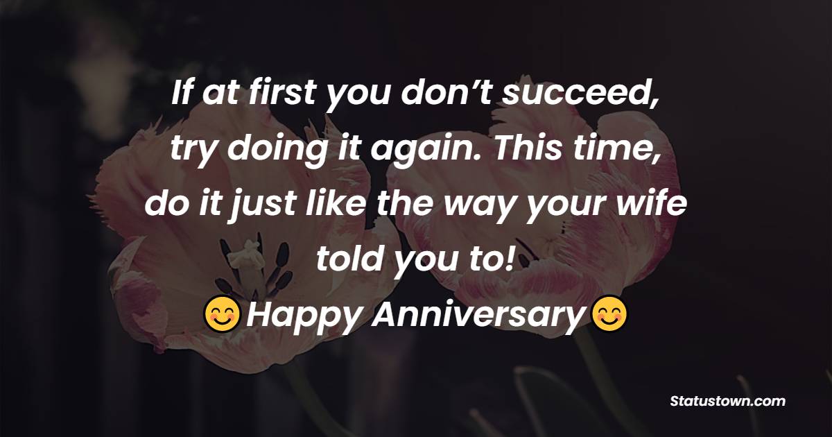 If at first you don’t succeed, try doing it again. This time, do it just like the way your wife told you to! - Funny Anniversary Wishes