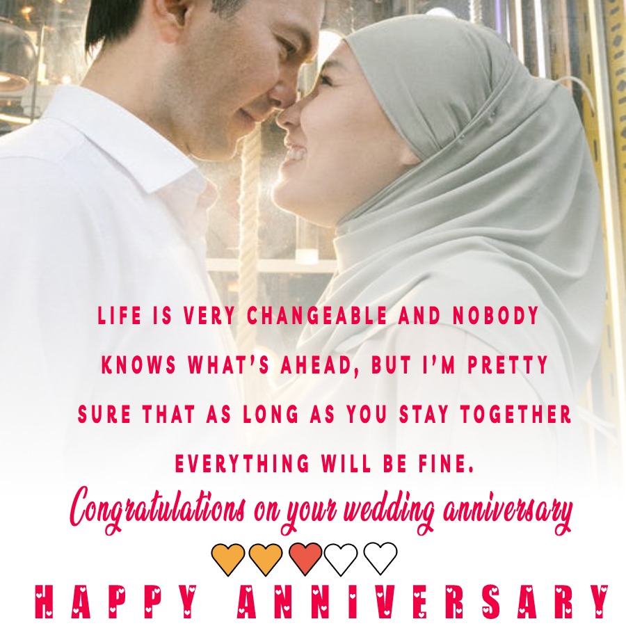 Life is very changeable and nobody knows what’s ahead, but I’m pretty sure that as long as you stay together, everything will be fine. Congratulations on your wedding anniversary. - Islamic Anniversary Wishes