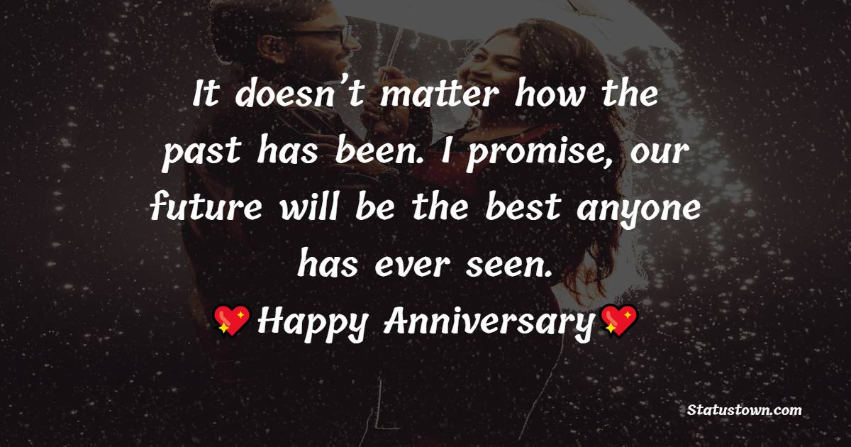 It doesn’t matter how the past has been. I promise, our future will be the best anyone has ever seen. Happy anniversary. - Relationship Anniversary Wishes For Girlfriend