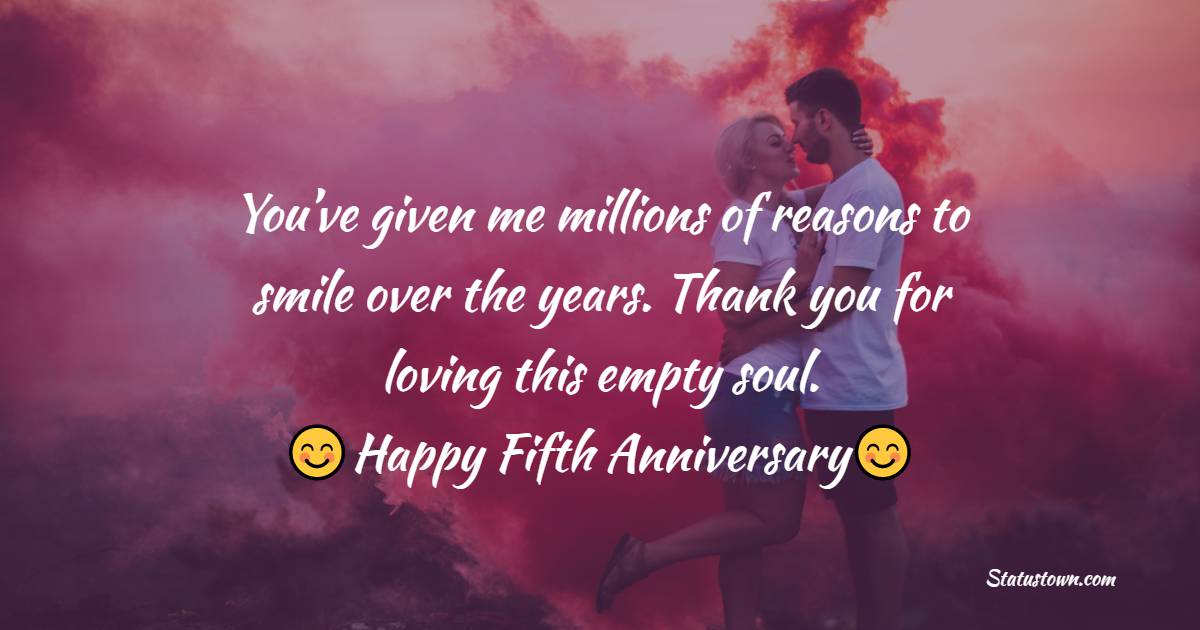 You’ve given me millions of reasons to smile over the years. Thank you for loving this empty soul. Happy Fifth Anniversary! - Relationship Anniversary Wishes For Girlfriend