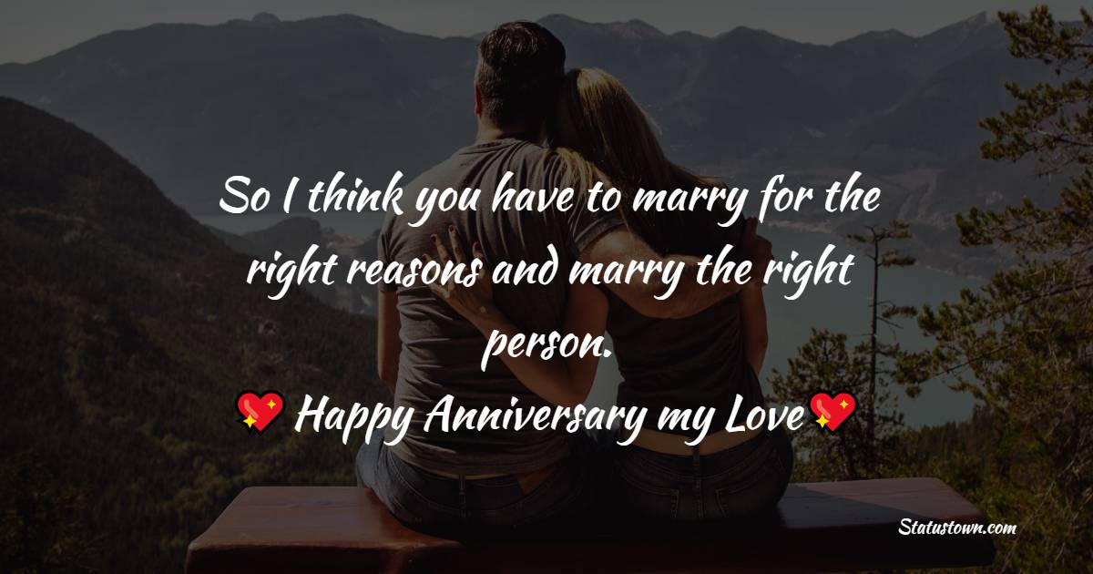 So I think you have to marry for the right reasons and marry the right person. Happy Anniversary my love. - Relationship Anniversary Wishes For Girlfriend