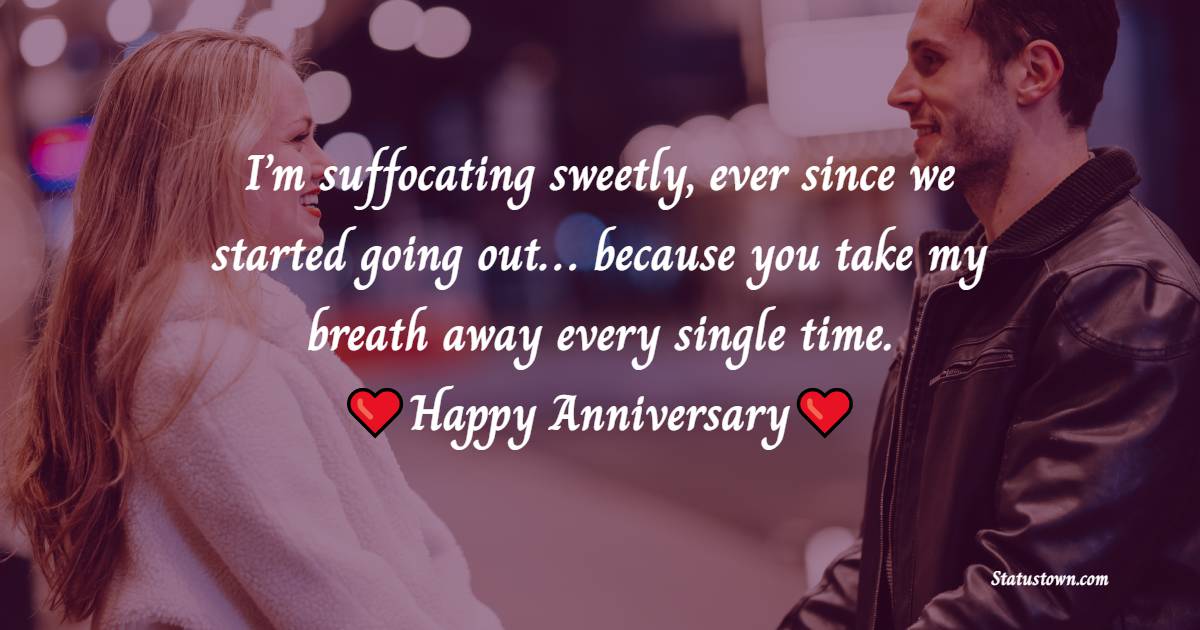 I’m suffocating sweetly, ever since we started going out… because you take my breath away every single time. Happy anniversary. - Relationship Anniversary Wishes For Girlfriend