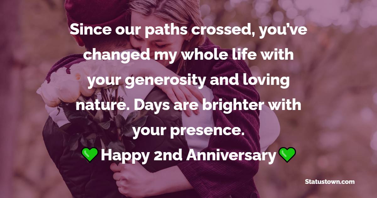 Since our paths crossed, you’ve changed my whole life with your generosity and loving nature. Days are brighter with your presence. Happy 2nd Anniversary - Romantic 2nd Anniversary Wishes