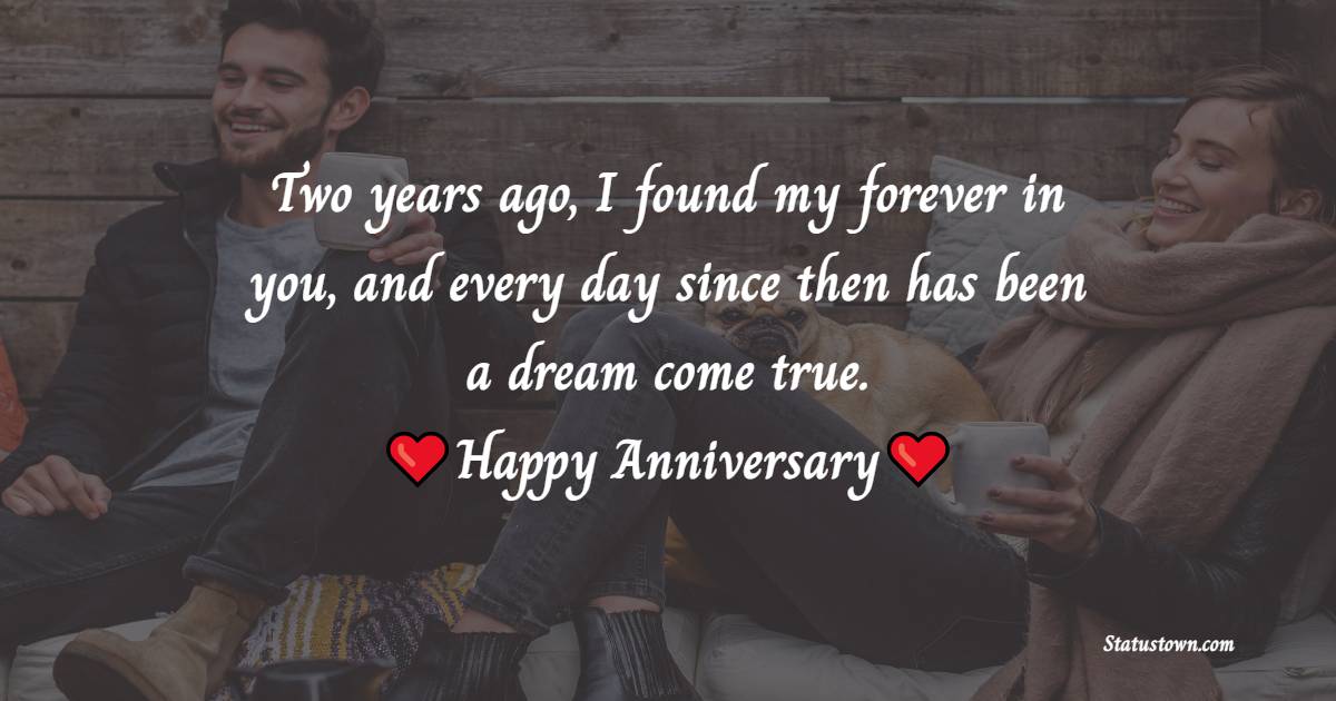 Two years ago, I found my forever in you, and every day since then has been a dream come true. Happy second anniversary, my love - Romantic 2nd Anniversary Wishes