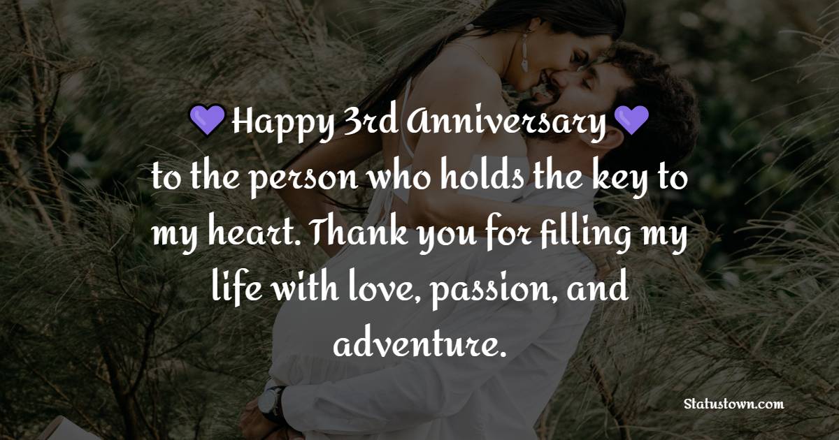 Happy 3rd anniversary to the person who holds the key to my heart. Thank you for filling my life with love, passion, and adventure. - Romantic 3rd Anniversary Wishes