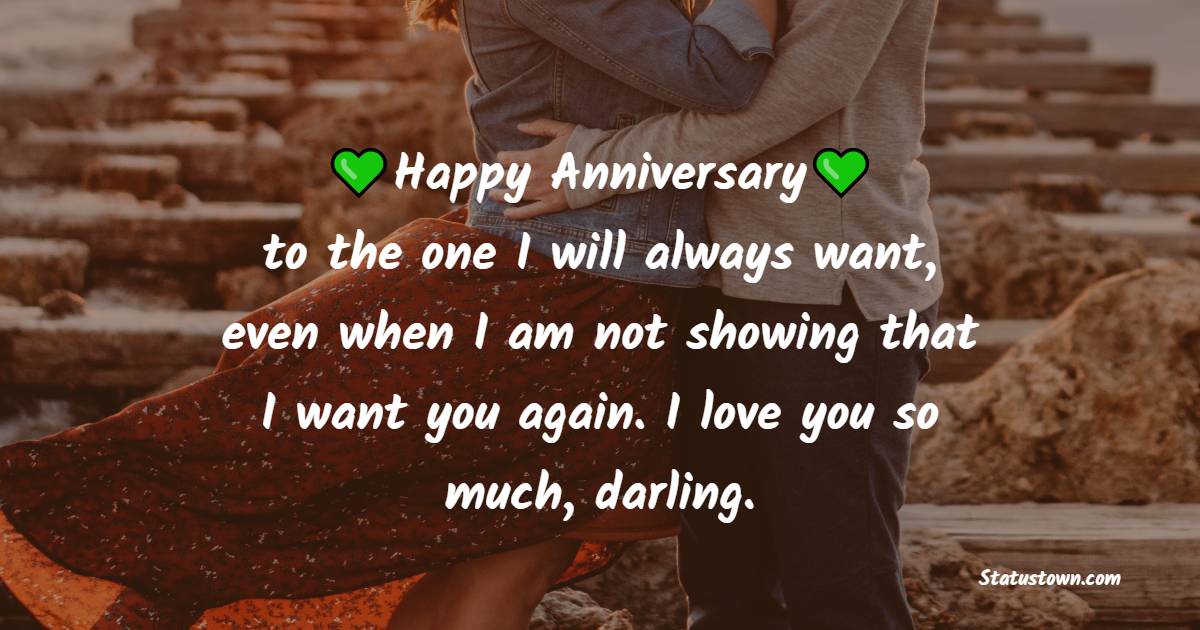 Happy anniversary to the one I will always want, even when I am not showing that I want you again. I love you so much, darling. - Romantic 3rd Anniversary Wishes