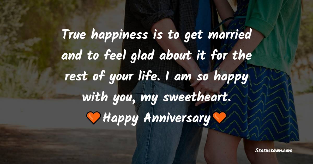 True happiness is to get married and to feel glad about it for the rest of your life. I am so happy with you, my sweetheart. Happy anniversary - Romantic Anniversary Wishes for Wife