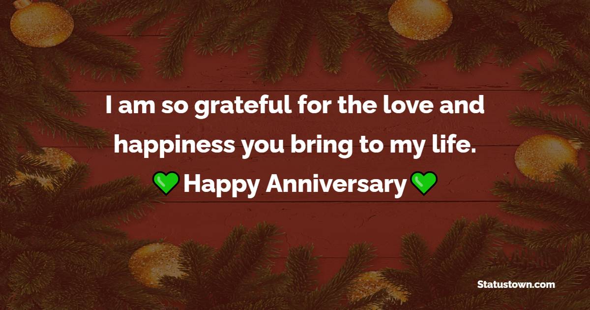 I am so grateful for the love and happiness you bring to my life. Happy anniversary. - Short Anniversary Wishes for Husband