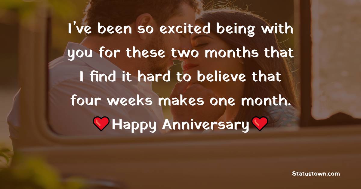 I’ve been so excited being with you for these two months that I find it hard to believe that four weeks makes one month. Happy anniversary. - Two Month Anniversary Wishes