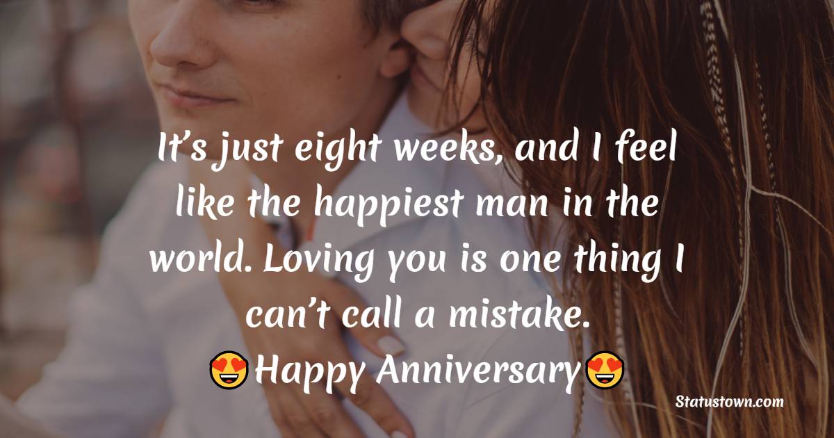 It’s just eight weeks, and I feel like the happiest man in the world. Loving you is one thing I can’t call a mistake. Happy anniversary. - Two Month Anniversary Wishes