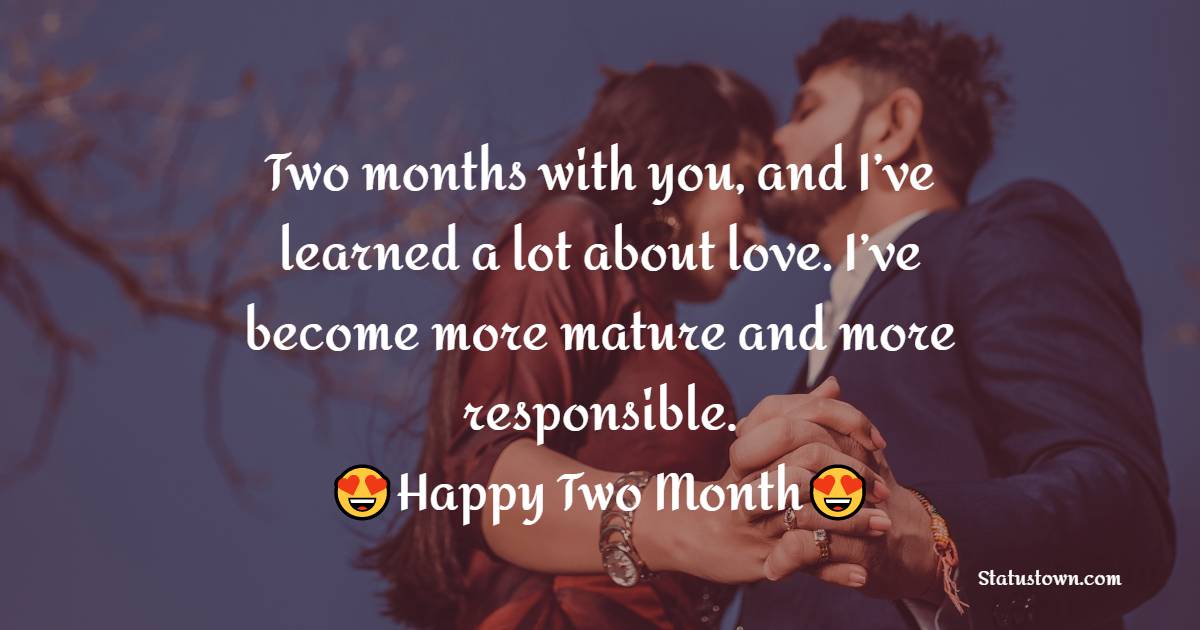 Two months with you, and I’ve learned a lot about love. I’ve become more mature and more responsible. Happy 2 month anniversary. - Two Month Anniversary Wishes