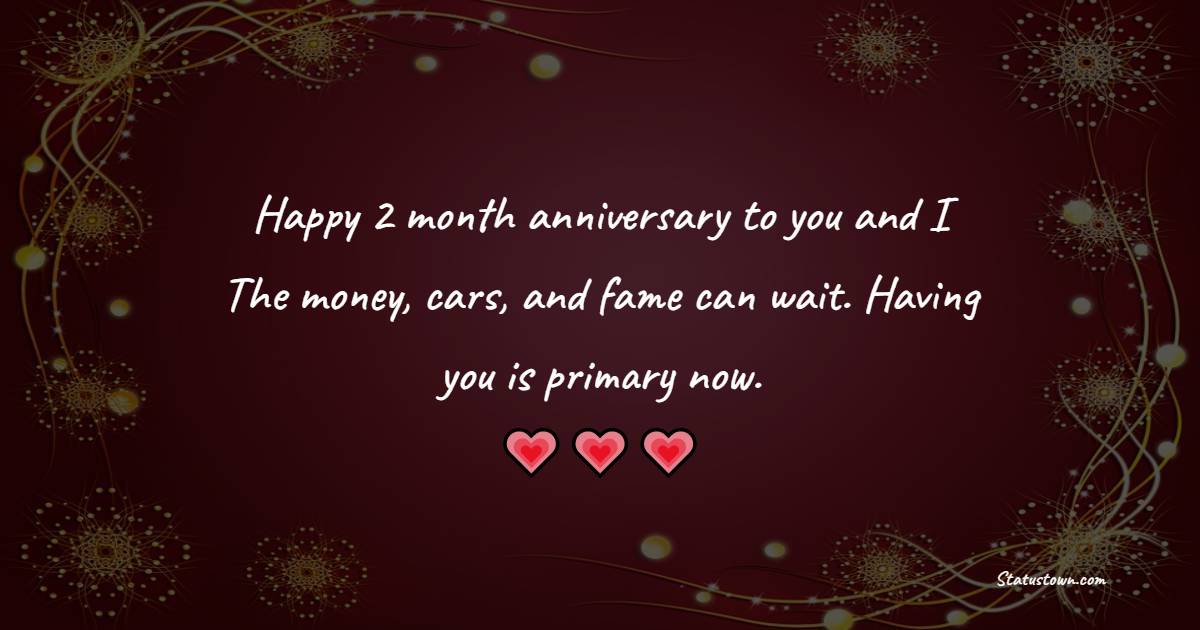 Happy 2 month anniversary to you and I. The money, cars, and fame can wait. Having you is primary now. - Two Month Anniversary Wishes