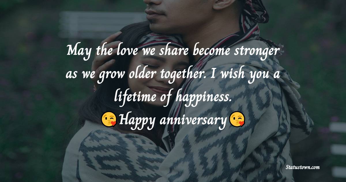 May the love we share become stronger as we grow older together. I wish you a lifetime of happiness. Happy Anniversary! - Wedding Anniversary Wishes