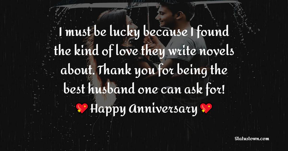 I must be lucky because I found the kind of love they write novels about. Thank you for being the best husband one can ask for! - Wedding Anniversary Wishes for Husband