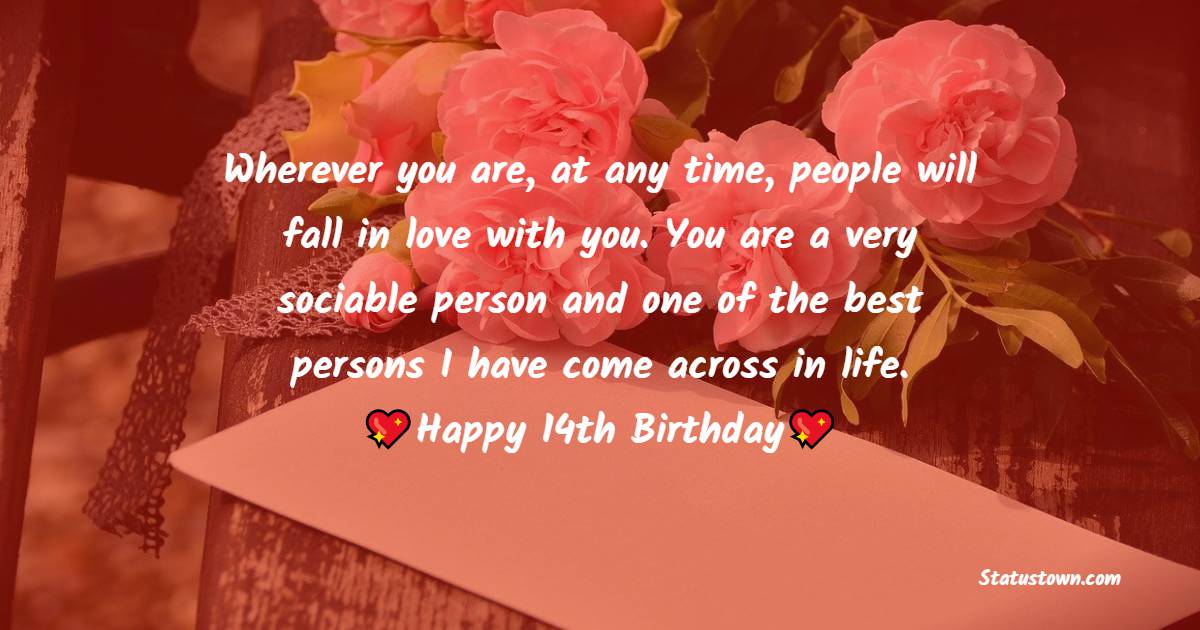 Wherever you are, at any time, people will fall in love with you. You are a very sociable person and one of the best persons I have come across in life. Happy 14th birthday. - 14th Birthday Wishes