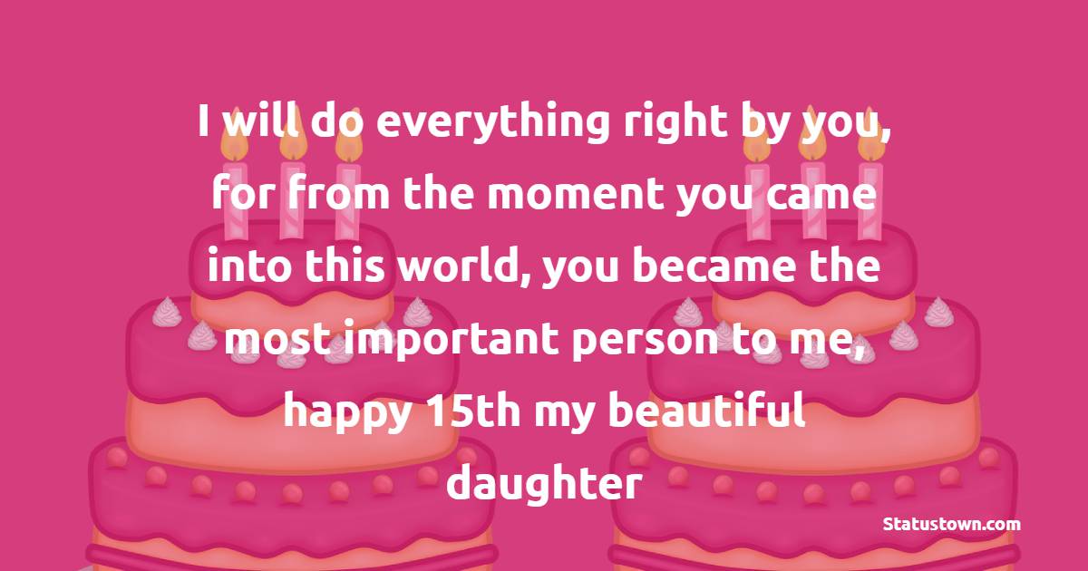 I will do everything right by you, for from the moment you came into this world, you became the most important person to me, happy 15th my beautiful daughter! - 15th Birthday Wishes