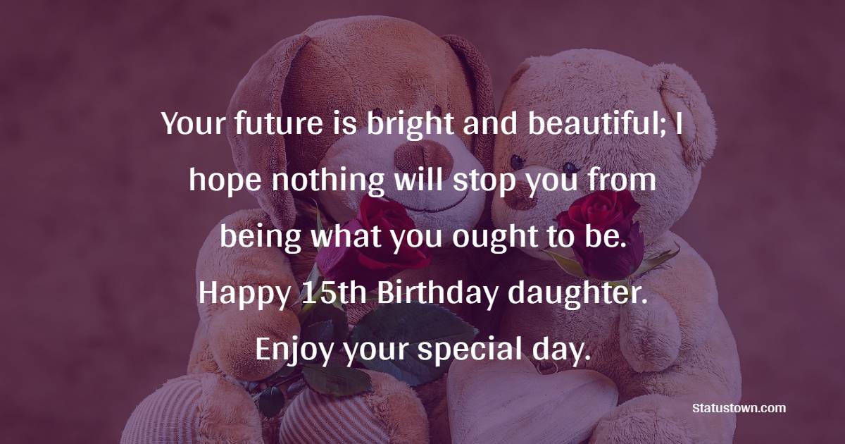 Your future is bright and beautiful; I hope nothing will stop you from being what you ought to be. Happy 15th Birthday daughter. Enjoy your special day. - 15th Birthday Wishes