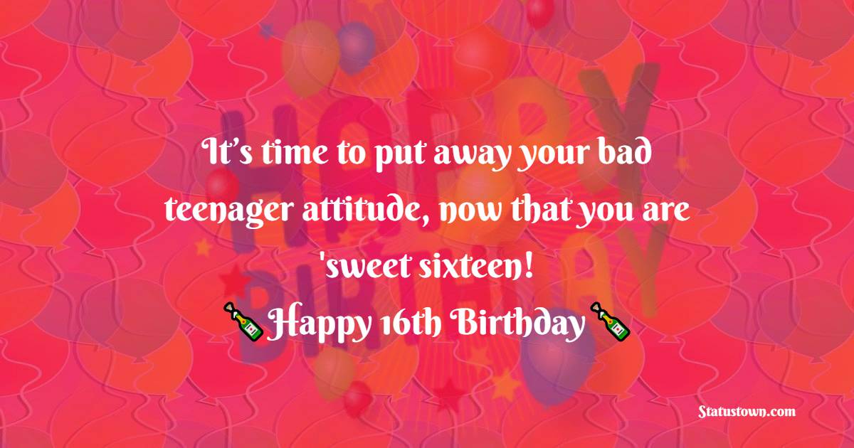  It’s time to put away your bad teenager attitude, now that you are 'sweet sixteen!  - 16th Birthday Wishes 
