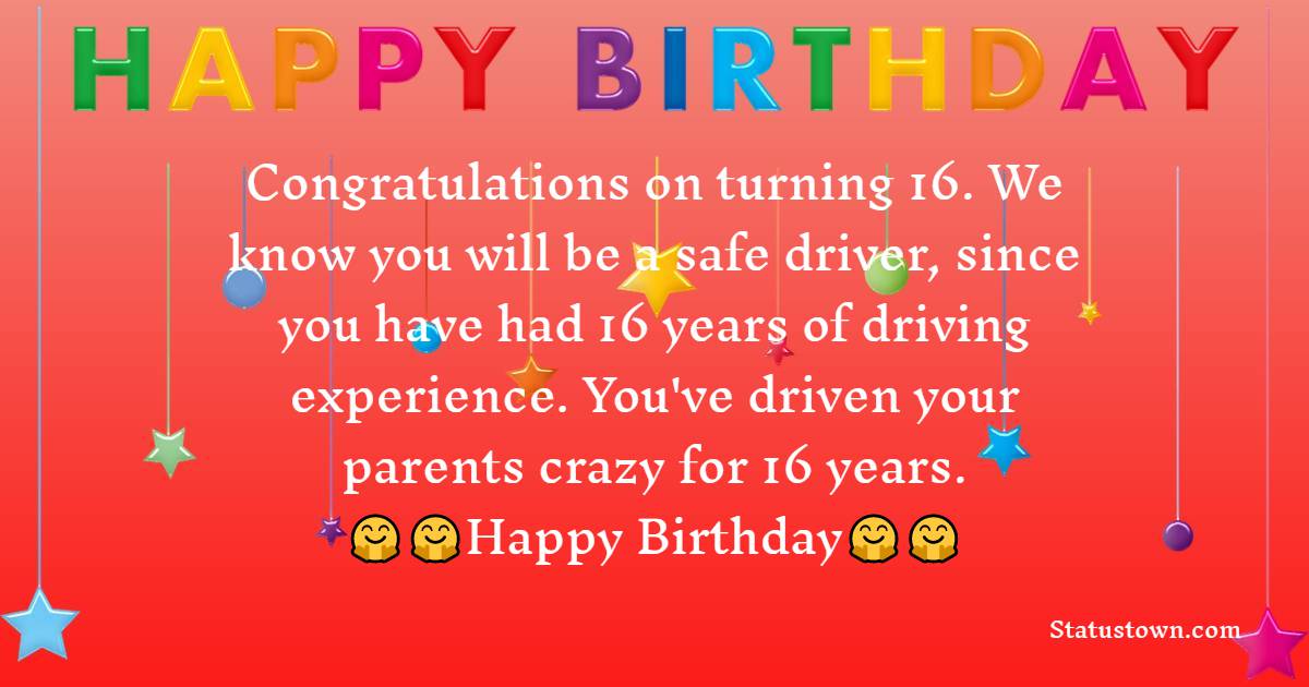  Congratulations on turning 16. We know you will be a safe driver, since you have had 16 years of driving experience. You've driven your parents crazy for 16 years.   - 16th Birthday Wishes 