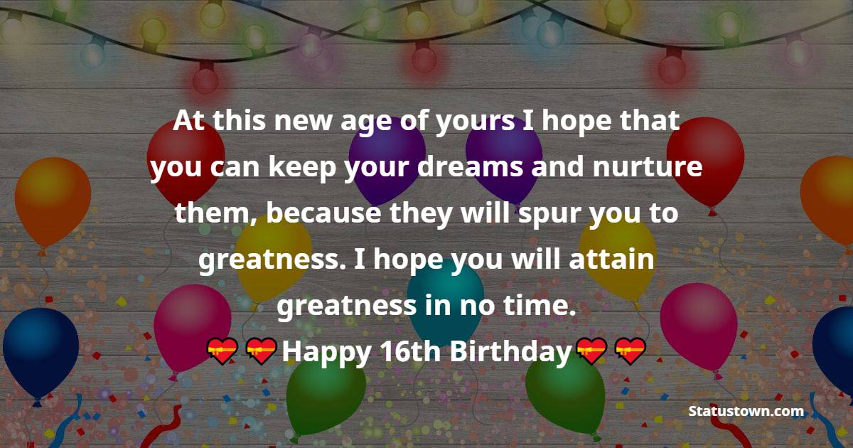  At this new age of yours I hope that you can keep your dreams and nurture them, because they will spur you to greatness. I hope you will attain greatness in no time.   - 16th Birthday Wishes 
