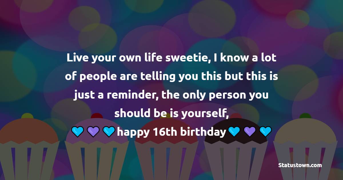 Live your own life sweetie, I know a lot of people are telling you this but this is just a reminder, the only person you should be is yourself, happy 16th birthday.  - 16th Birthday Wishes 