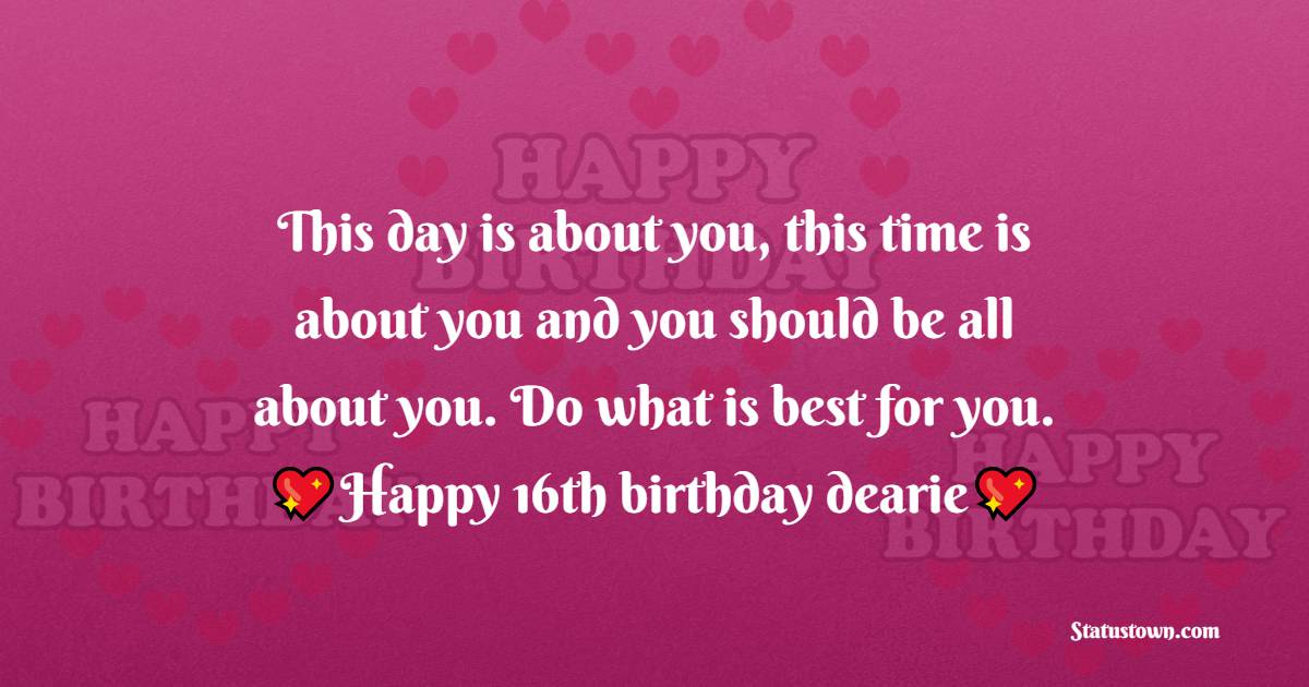  This day is about you, this time is about you and you should be all about you. Do what is best for you. Happy 16th birthday dearie, I love you.  - 16th Birthday Wishes 
