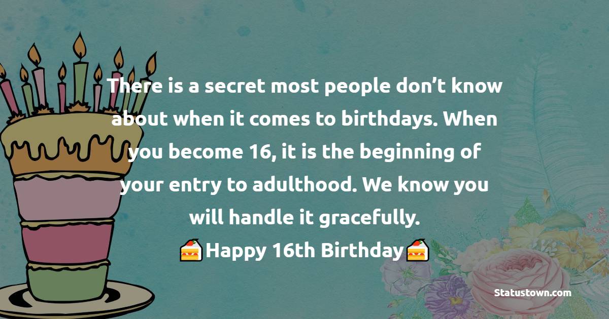  There is a secret most people don’t know about when it comes to birthdays. When you become 16, it is the beginning of your entry to adulthood. We know you will handle it gracefully.  - 16th Birthday Wishes 