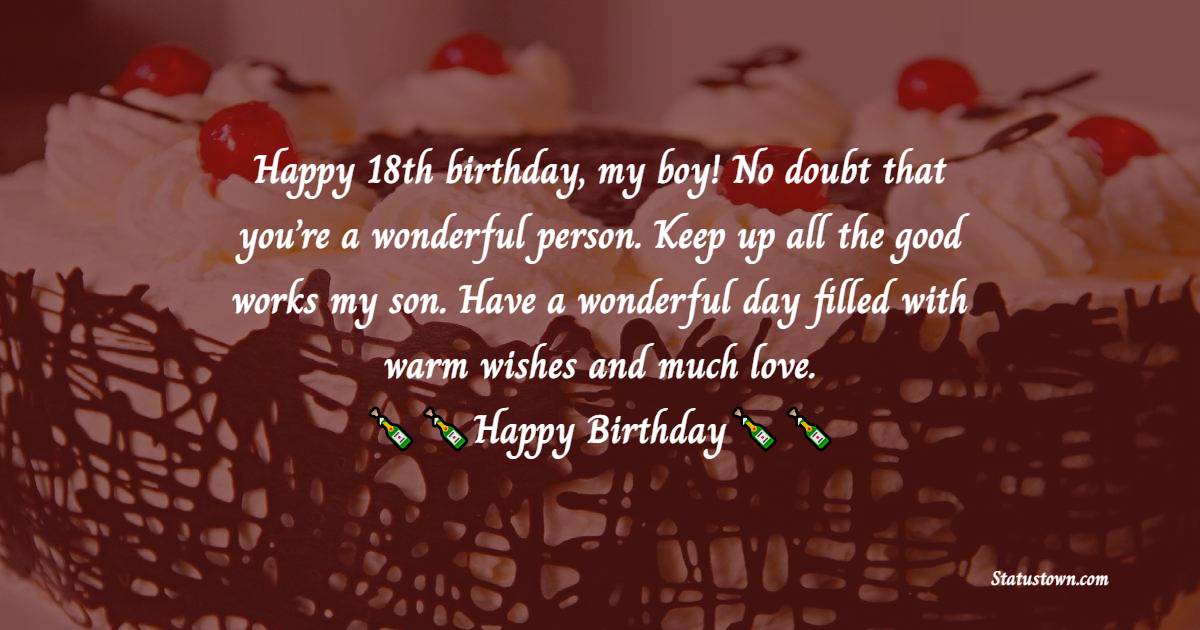   Happy 18th birthday, my boy! No doubt that you’re a wonderful person. Keep up all the good works my son. Have a wonderful day filled with warm wishes and much love.   - 18th Birthday Wishes 