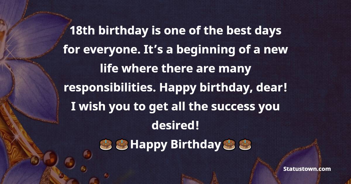   18th birthday is one of the best days for everyone. It’s a beginning of a new life where there are many responsibilities. Happy birthday, dear! I wish you to get all the success you desired!   - 18th Birthday Wishes 